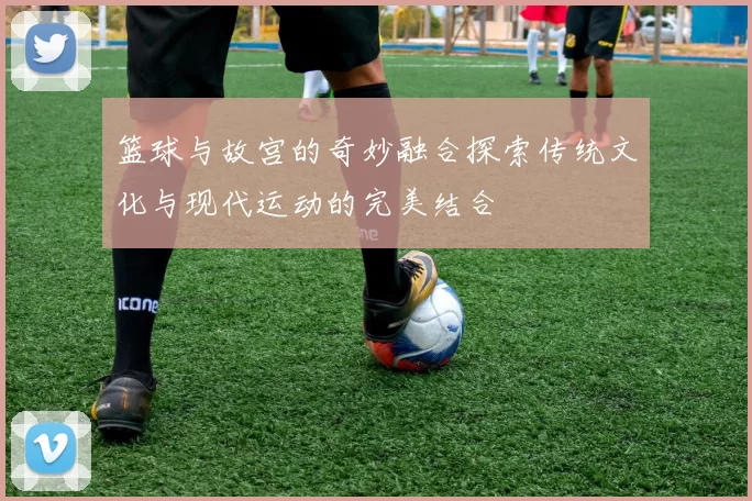 篮球与故宫的奇妙融合探索传统文化与现代运动的完美结合