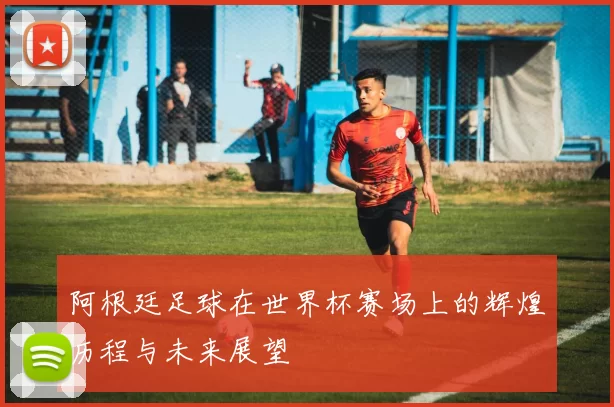 阿根廷足球在世界杯赛场上的辉煌历程与未来展望