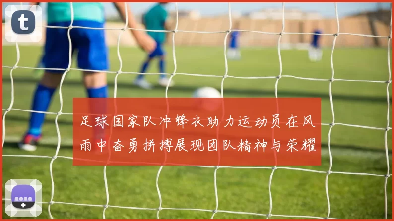 足球国家队冲锋衣助力运动员在风雨中奋勇拼搏展现团队精神与荣耀