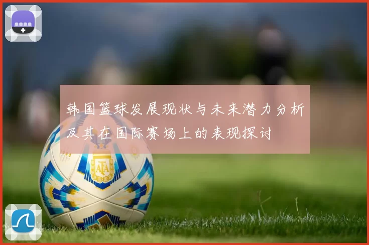韩国篮球发展现状与未来潜力分析及其在国际赛场上的表现探讨