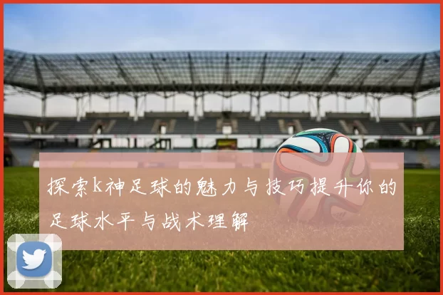 探索k神足球的魅力与技巧提升你的足球水平与战术理解