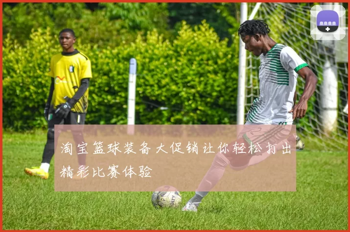 淘宝篮球装备大促销让你轻松打出精彩比赛体验